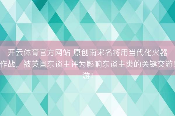 开云体育官方网站 原创南宋名将用当代化火器作战，被英国东谈主评为影响东谈主类的关键交游！