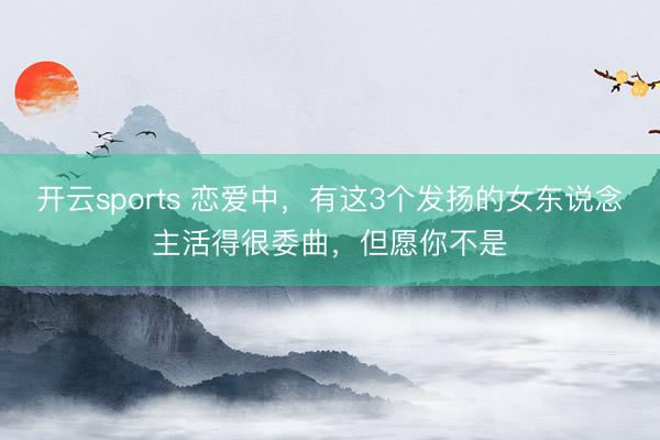 开云sports 恋爱中，有这3个发扬的女东说念主活得很委曲，但愿你不是