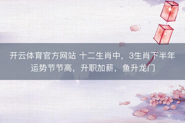 开云体育官方网站 十二生肖中，3生肖下半年运势节节高，升职加薪，鱼升龙门