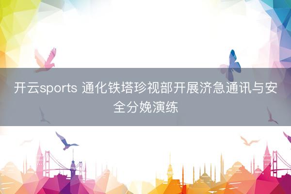 开云sports 通化铁塔珍视部开展济急通讯与安全分娩演练