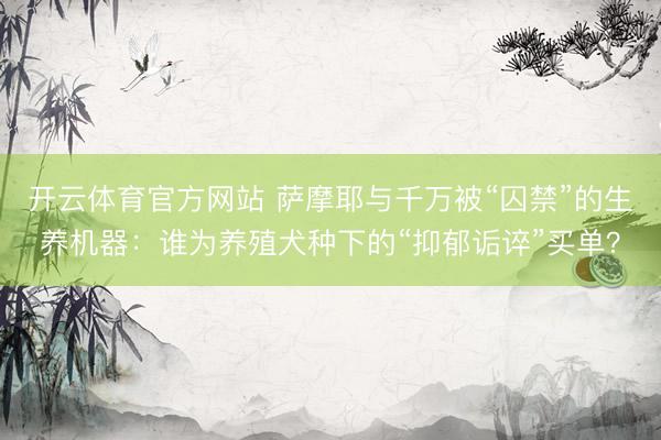 开云体育官方网站 萨摩耶与千万被“囚禁”的生养机器：谁为养殖犬种下的“抑郁诟谇”买单？