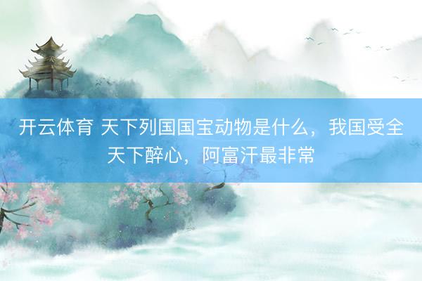 开云体育 天下列国国宝动物是什么，我国受全天下醉心，阿富汗最非常
