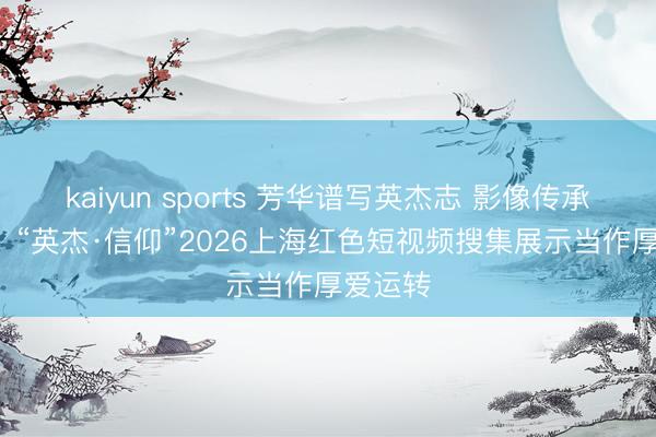 kaiyun sports 芳华谱写英杰志 影像传承小儿心  “英杰·信仰”2026上海红色短视频搜集展示当作厚爱运转