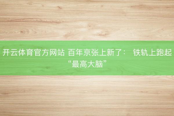 开云体育官方网站 百年京张上新了： 铁轨上跑起“最高大脑”